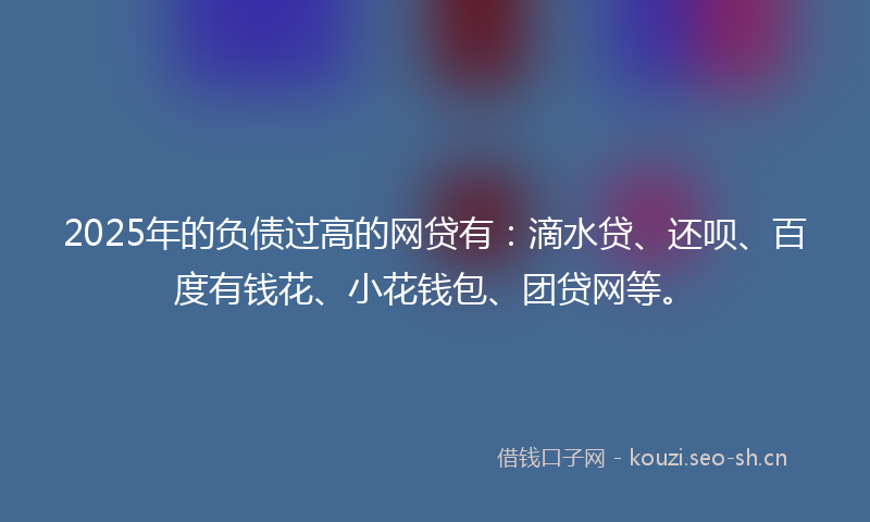 2025年的负债过高的网贷有：滴水贷、还呗、百度有钱花、小花钱包、团贷网等。