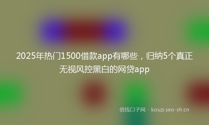 2025年热门1500借款app有哪些，归纳5个真正无视风控黑白的网贷app