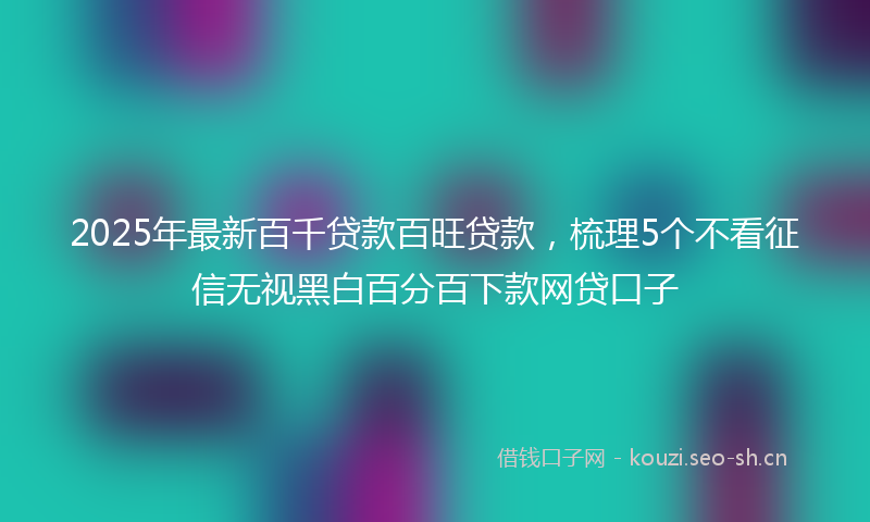 2025年最新百千贷款百旺贷款，梳理5个不看征信无视黑白百分百下款网贷口子