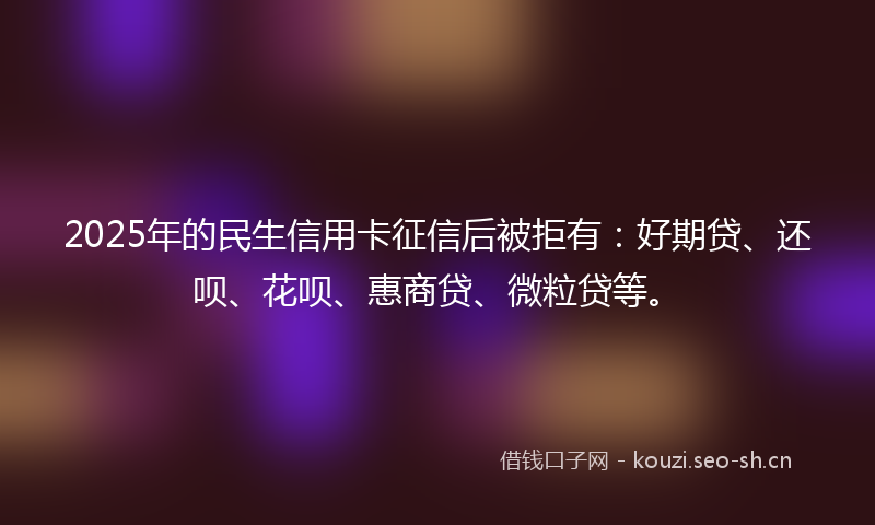 2025年的民生信用卡征信后被拒有：好期贷、还呗、花呗、惠商贷、微粒贷等。