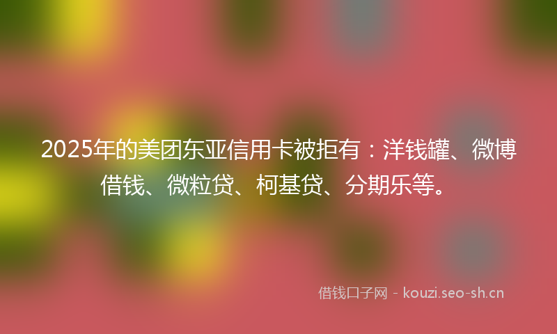 2025年的美团东亚信用卡被拒有：洋钱罐、微博借钱、微粒贷、柯基贷、分期乐等。