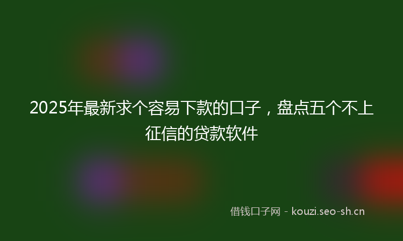 2025年最新求个容易下款的口子，盘点五个不上征信的贷款软件