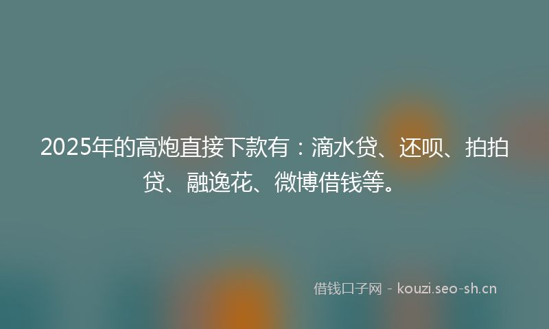2025年的高炮直接下款有：滴水贷、还呗、拍拍贷、融逸花、微博借钱等。
