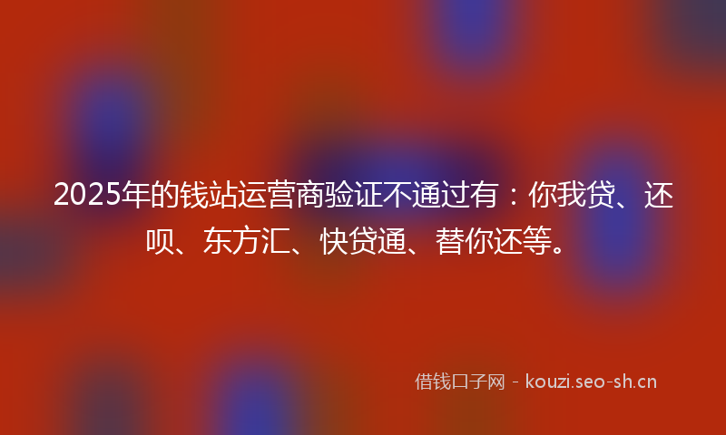 2025年的钱站运营商验证不通过有：你我贷、还呗、东方汇、快贷通、替你还等。