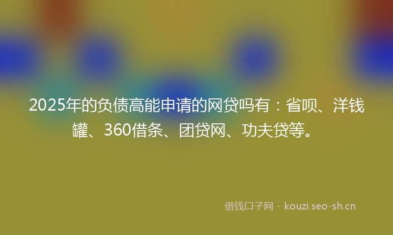 2025年的负债高能申请的网贷吗有：省呗、洋钱罐、360借条、团贷网、功夫贷等。