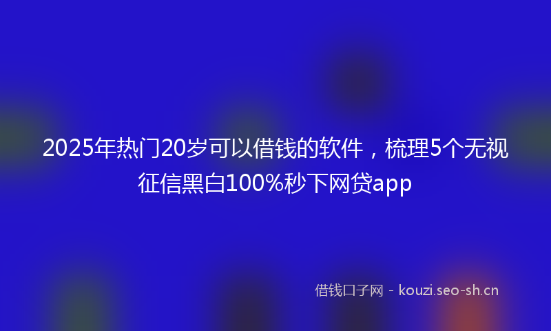 2025年热门20岁可以借钱的软件，梳理5个无视征信黑白100%秒下网贷app