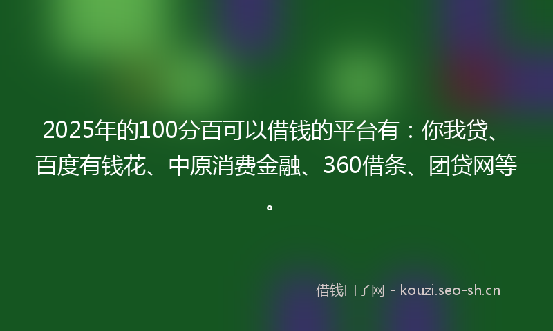 2025年的100分百可以借钱的平台有：你我贷、百度有钱花、中原消费金融、360借条、团贷网等。