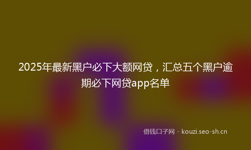 2025年最新黑户必下大额网贷，汇总五个黑户逾期必下网贷app名单