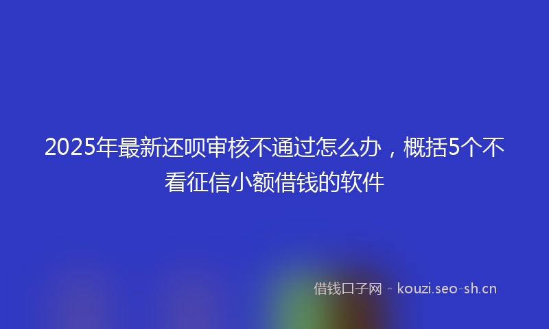 2025年最新还呗审核不通过怎么办，概括5个不看征信小额借钱的软件