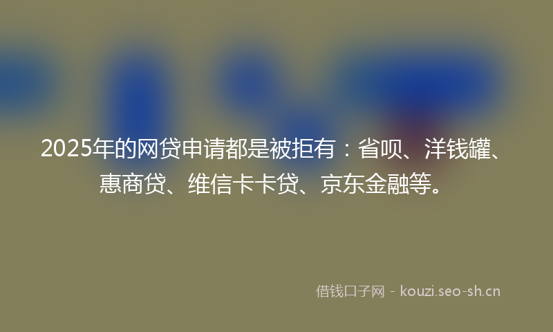 2025年的网贷申请都是被拒有：省呗、洋钱罐、惠商贷、维信卡卡贷、京东金融等。