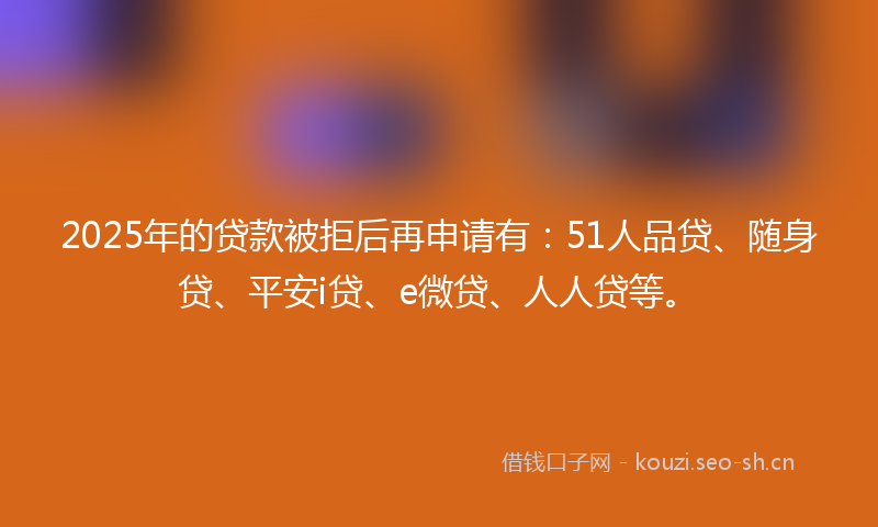 2025年的贷款被拒后再申请有：51人品贷、随身贷、平安i贷、e微贷、人人贷等。