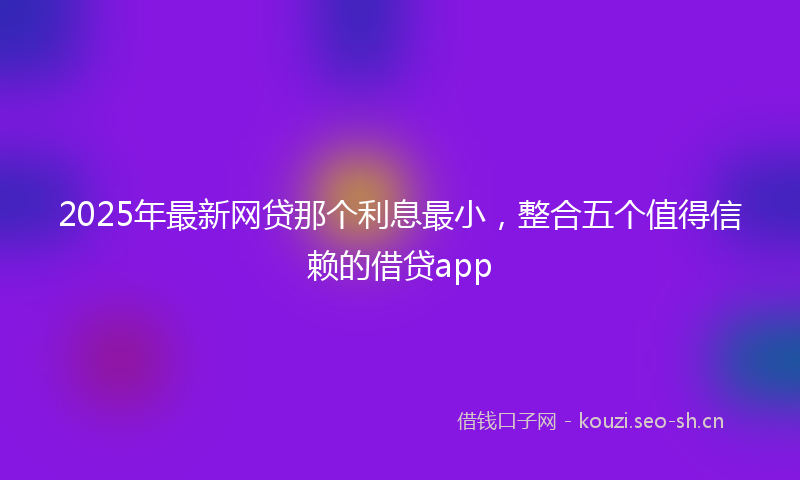2025年最新网贷那个利息最小，整合五个值得信赖的借贷app