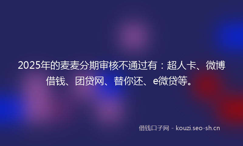 2025年的麦麦分期审核不通过有：超人卡、微博借钱、团贷网、替你还、e微贷等。