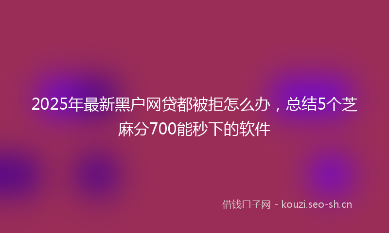 2025年最新黑户网贷都被拒怎么办，总结5个芝麻分700能秒下的软件