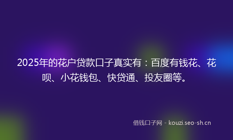 2025年的花户贷款口子真实有：百度有钱花、花呗、小花钱包、快贷通、投友圈等。