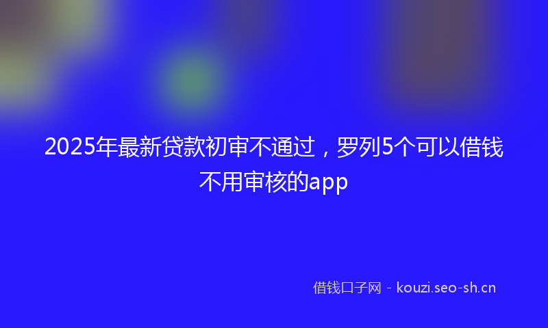 2025年最新贷款初审不通过，罗列5个可以借钱不用审核的app