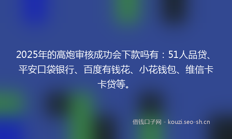 2025年的高炮审核成功会下款吗有：51人品贷、平安口袋银行、百度有钱花、小花钱包、维信卡卡贷等。