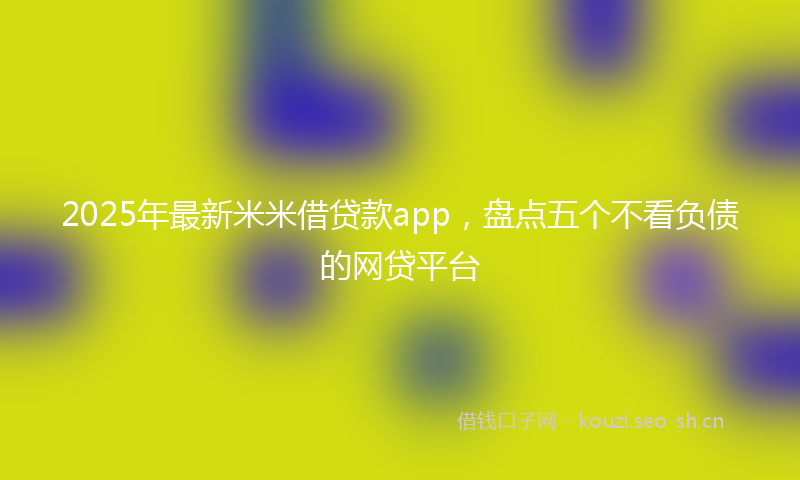 2025年最新米米借贷款app，盘点五个不看负债的网贷平台