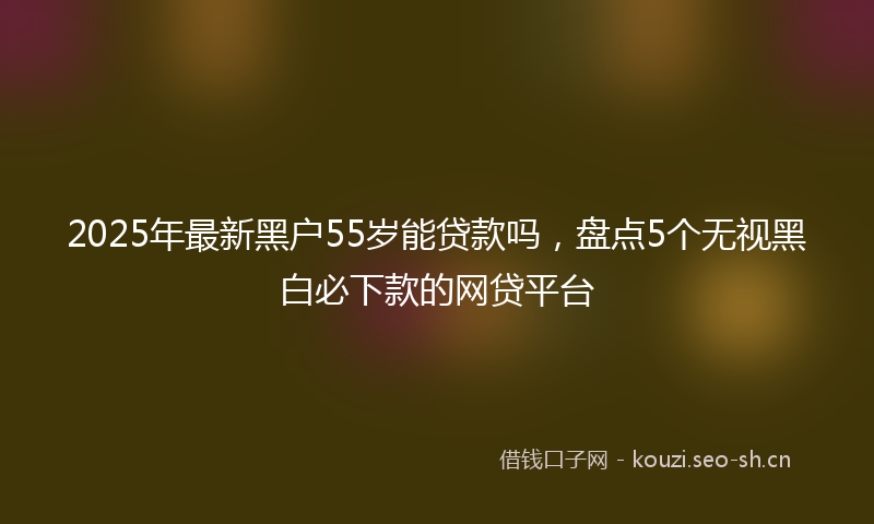 2025年最新黑户55岁能贷款吗，盘点5个无视黑白必下款的网贷平台