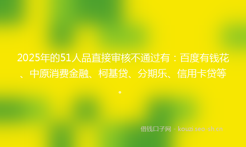 2025年的51人品直接审核不通过有：百度有钱花、中原消费金融、柯基贷、分期乐、信用卡贷等。