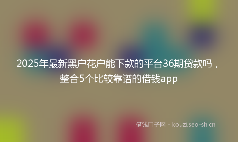 2025年最新黑户花户能下款的平台36期贷款吗，整合5个比较靠谱的借钱app