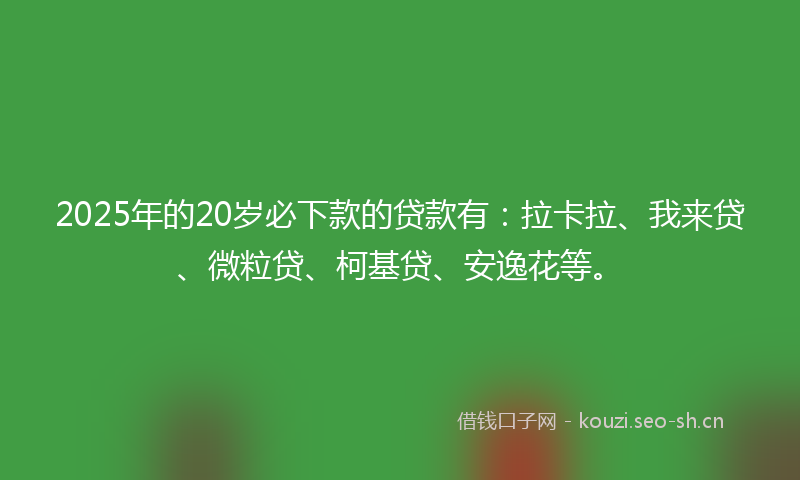 2025年的20岁必下款的贷款有：拉卡拉、我来贷、微粒贷、柯基贷、安逸花等。