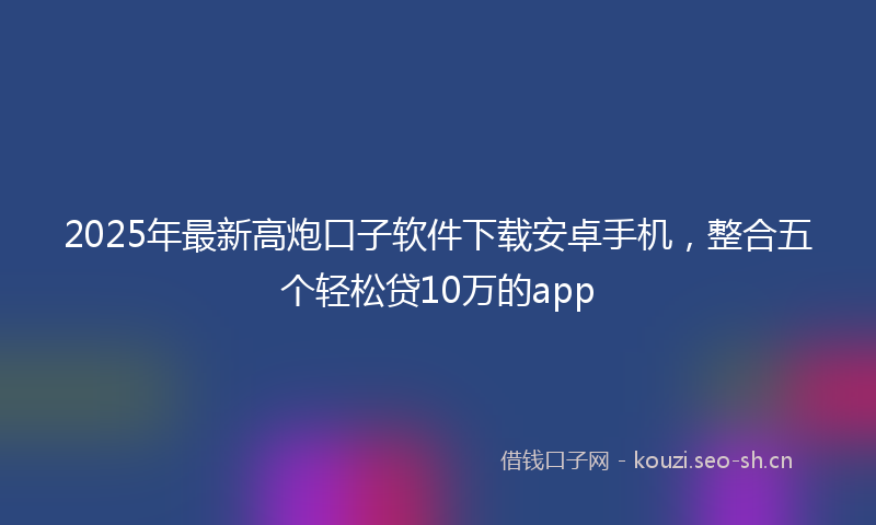 2025年最新高炮口子软件下载安卓手机，整合五个轻松贷10万的app