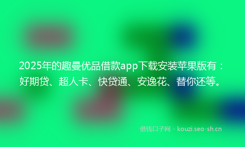 2025年的趣曼优品借款app下载安装苹果版有：好期贷、超人卡、快贷通、安逸花、替你还等。