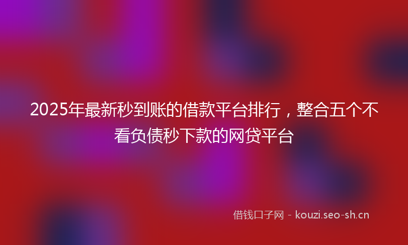 2025年最新秒到账的借款平台排行，整合五个不看负债秒下款的网贷平台