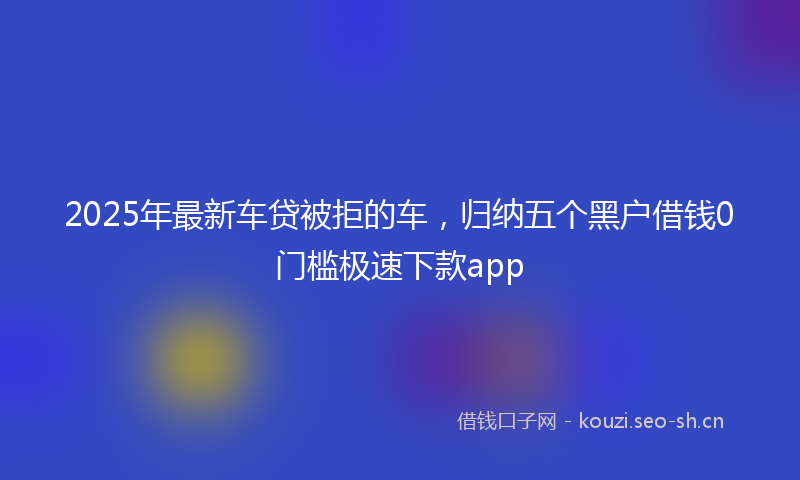 2025年最新车贷被拒的车，归纳五个黑户借钱0门槛极速下款app