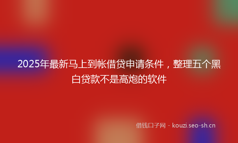 2025年最新马上到帐借贷申请条件，整理五个黑白贷款不是高炮的软件