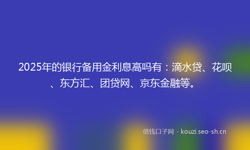 2025年的银行备用金利息高吗有：滴水贷、花呗、东方汇、团贷网、京东金融等。