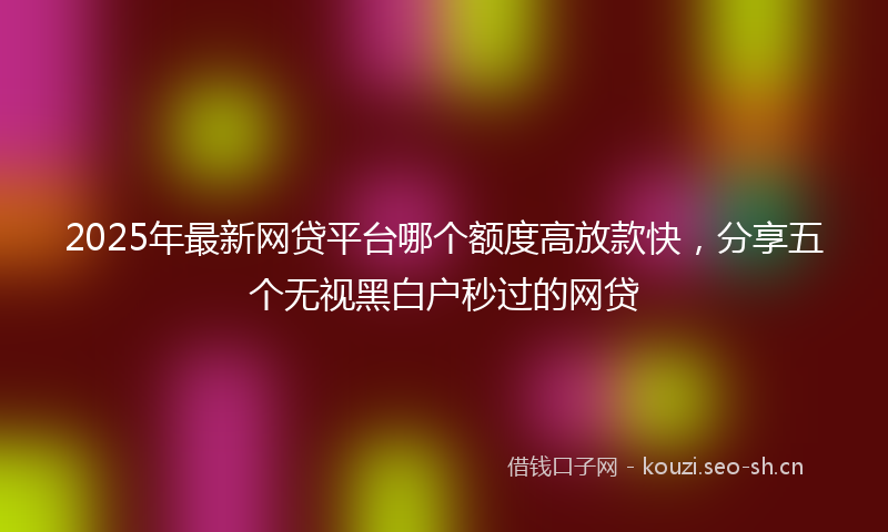 2025年最新网贷平台哪个额度高放款快，分享五个无视黑白户秒过的网贷