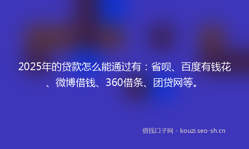 2025年的贷款怎么能通过有：省呗、百度有钱花、微博借钱、360借条、团贷网等。