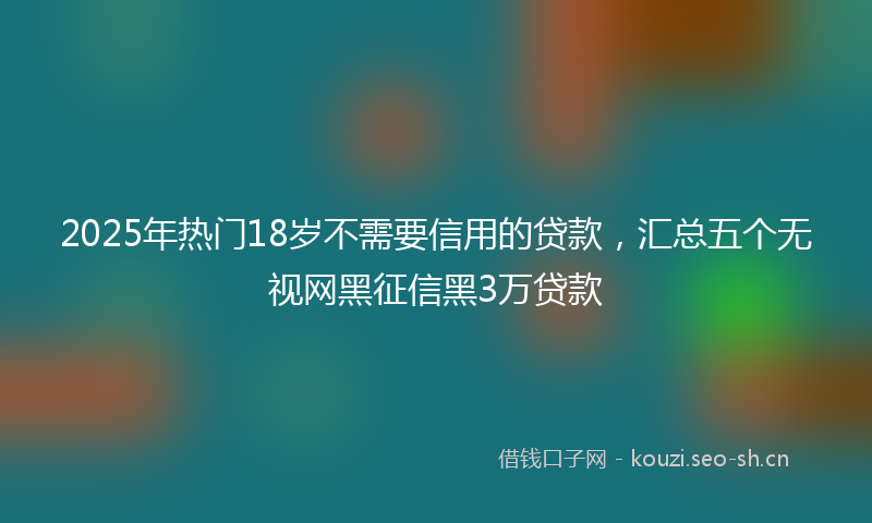 2025年热门18岁不需要信用的贷款，汇总五个无视网黑征信黑3万贷款