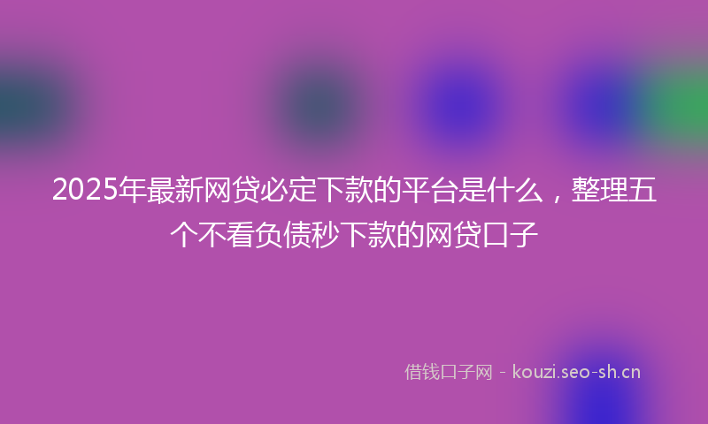 2025年最新网贷必定下款的平台是什么，整理五个不看负债秒下款的网贷口子