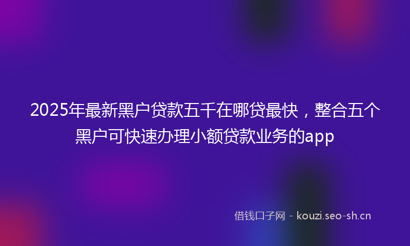 2025年最新黑户贷款五千在哪贷最快，整合五个黑户可快速办理小额贷款业务的app