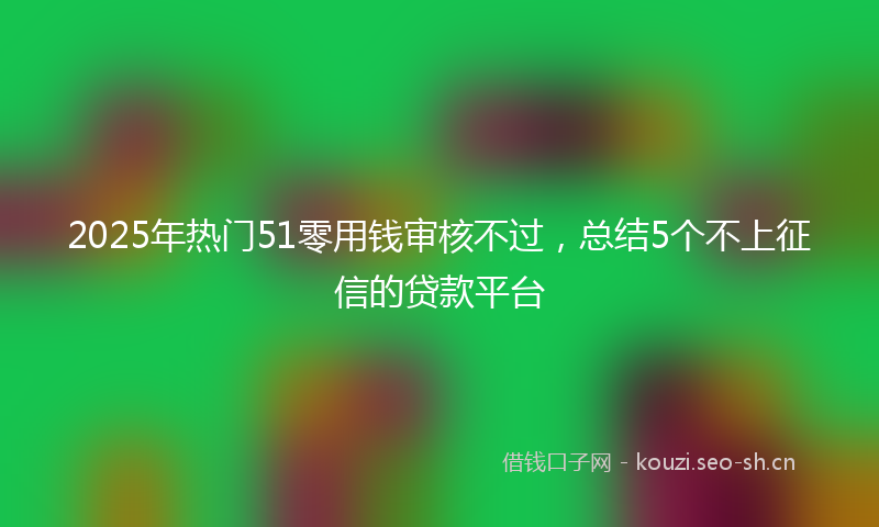 2025年热门51零用钱审核不过，总结5个不上征信的贷款平台