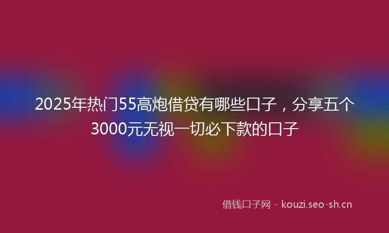 2025年热门55高炮借贷有哪些口子，分享五个3000元无视一切必下款的口子