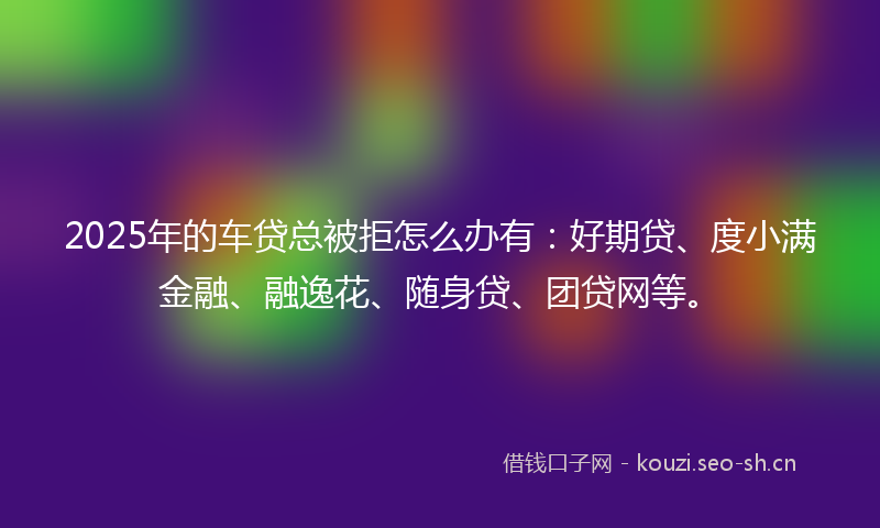 2025年的车贷总被拒怎么办有：好期贷、度小满金融、融逸花、随身贷、团贷网等。