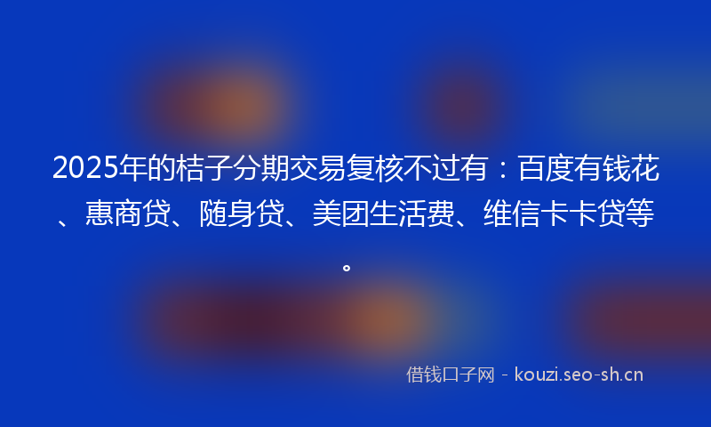 2025年的桔子分期交易复核不过有：百度有钱花、惠商贷、随身贷、美团生活费、维信卡卡贷等。