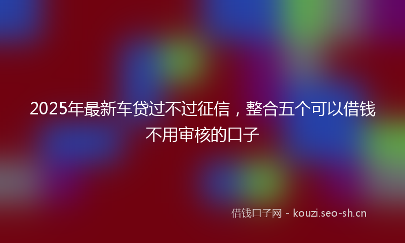 2025年最新车贷过不过征信，整合五个可以借钱不用审核的口子