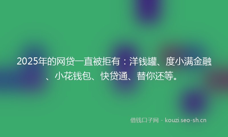 2025年的网贷一直被拒有：洋钱罐、度小满金融、小花钱包、快贷通、替你还等。