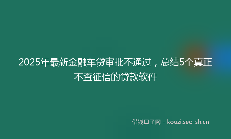 2025年最新金融车贷审批不通过，总结5个真正不查征信的贷款软件