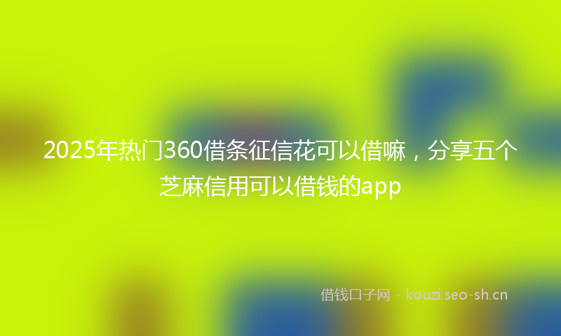 2025年热门360借条征信花可以借嘛，分享五个芝麻信用可以借钱的app