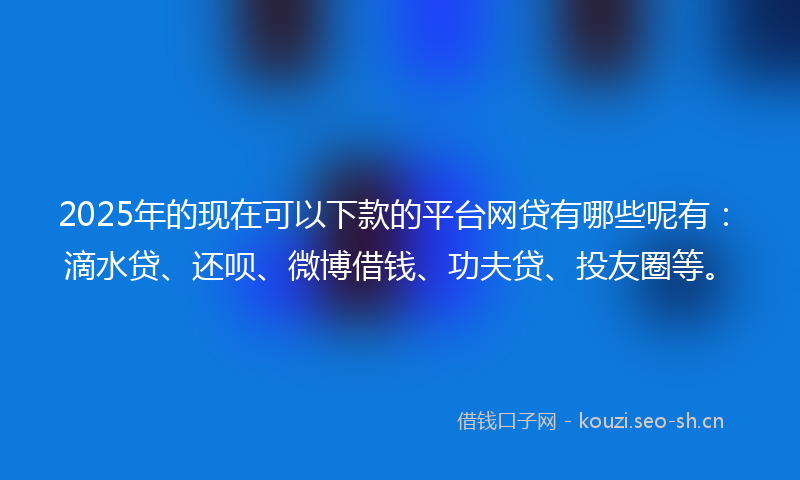 2025年的现在可以下款的平台网贷有哪些呢有：滴水贷、还呗、微博借钱、功夫贷、投友圈等。