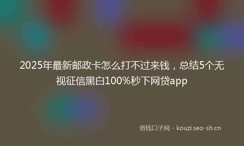 2025年最新邮政卡怎么打不过来钱，总结5个无视征信黑白100%秒下网贷app