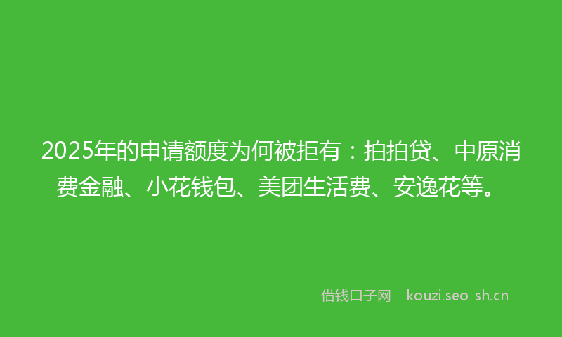 2025年的申请额度为何被拒有：拍拍贷、中原消费金融、小花钱包、美团生活费、安逸花等。