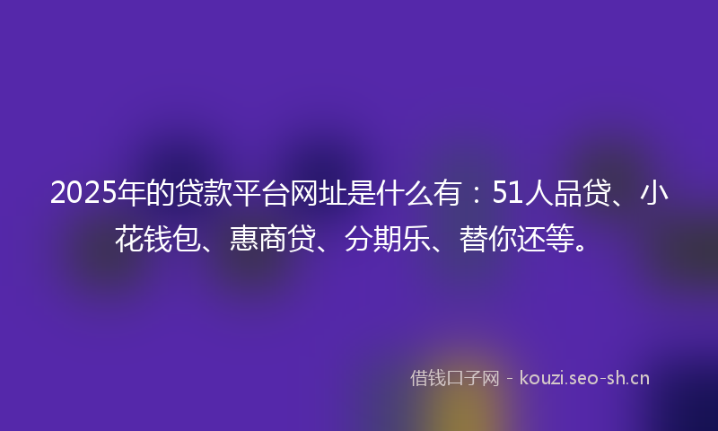 2025年的贷款平台网址是什么有：51人品贷、小花钱包、惠商贷、分期乐、替你还等。
