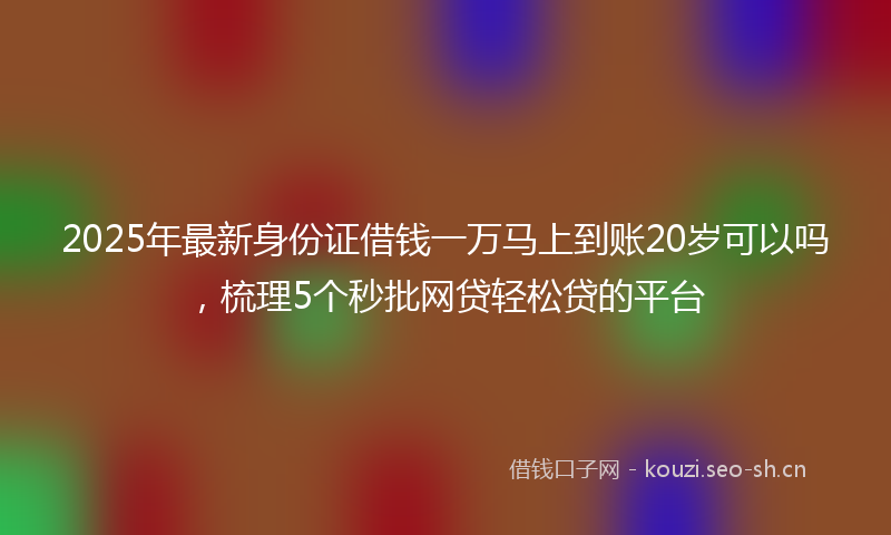 2025年最新身份证借钱一万马上到账20岁可以吗，梳理5个秒批网贷轻松贷的平台